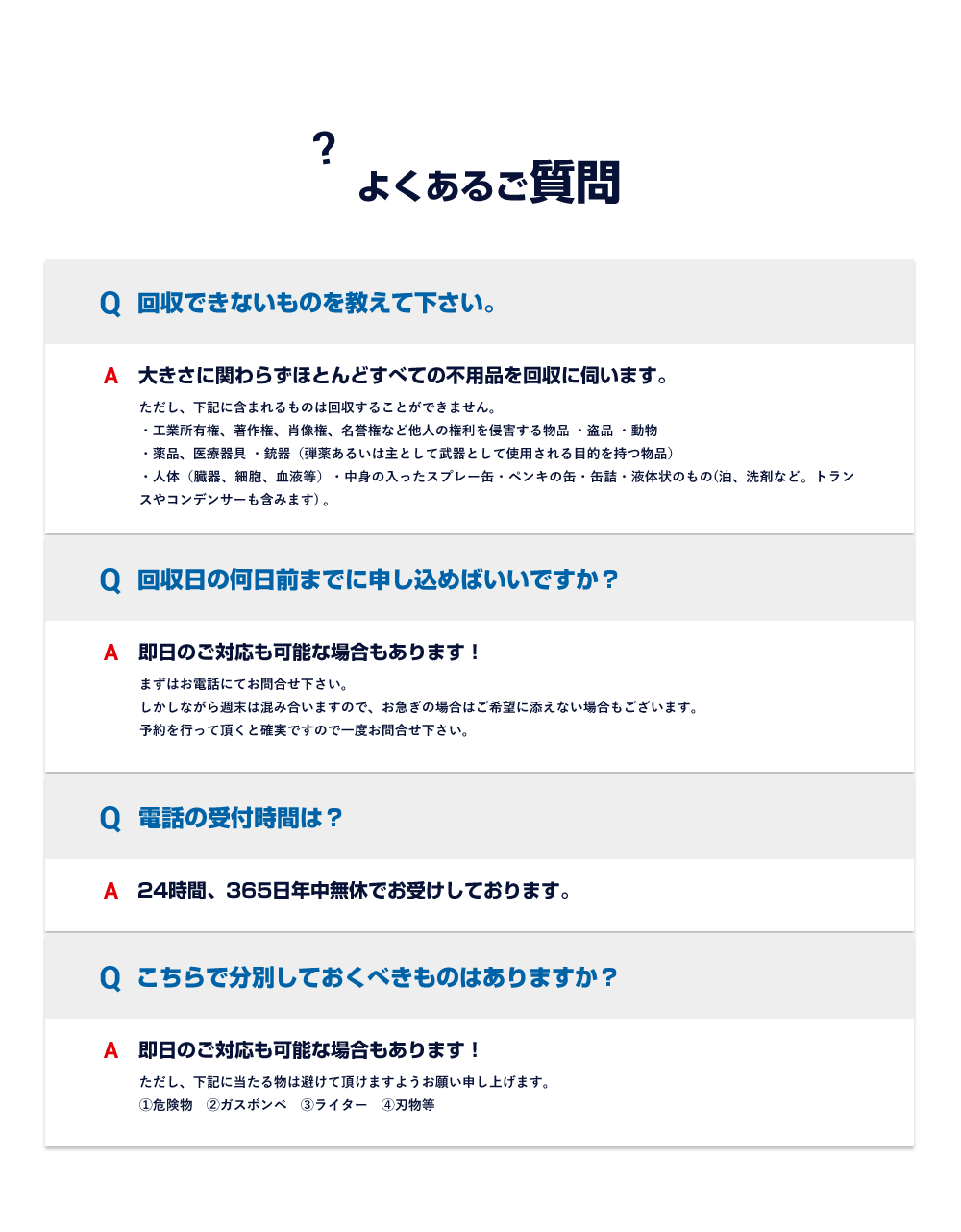 よくあるご質問 Q.回収できないものを教えて下さい。A.大きさに関わらずほとんどすべての不用品を回収に伺います。ただし、下記に含まれるものは回収することができません。・工業所有権、著作権、肖像権、名誉権など他人の権利を侵害する物品 ・盗品 ・動物・薬品、医療器具 ・銃器（弾薬あるいは主として武器として使用される目的を持つ物品） Q.回収日の何日前までに申し込めばいいですか？A.即日のご対応も可能な場合もあります！まずはお電話にてお問合せ下さい。しかしながら週末は混み合いますので、お急ぎの場合はご希望に添えない場合もございます。予約を行って頂くと確実ですので一度お問合せ下さい。 Q.電話の受付時間は？A.24時間、365日年中無休でお受けしております。 Q.こちらで分別しておくべきものはありますか？A.即日のご対応も可能な場合もあります！ただし、下記に当たる物は避けて頂けますようお願い申し上げます。①危険物　②ガスボンベ　③ライター　④刃物等