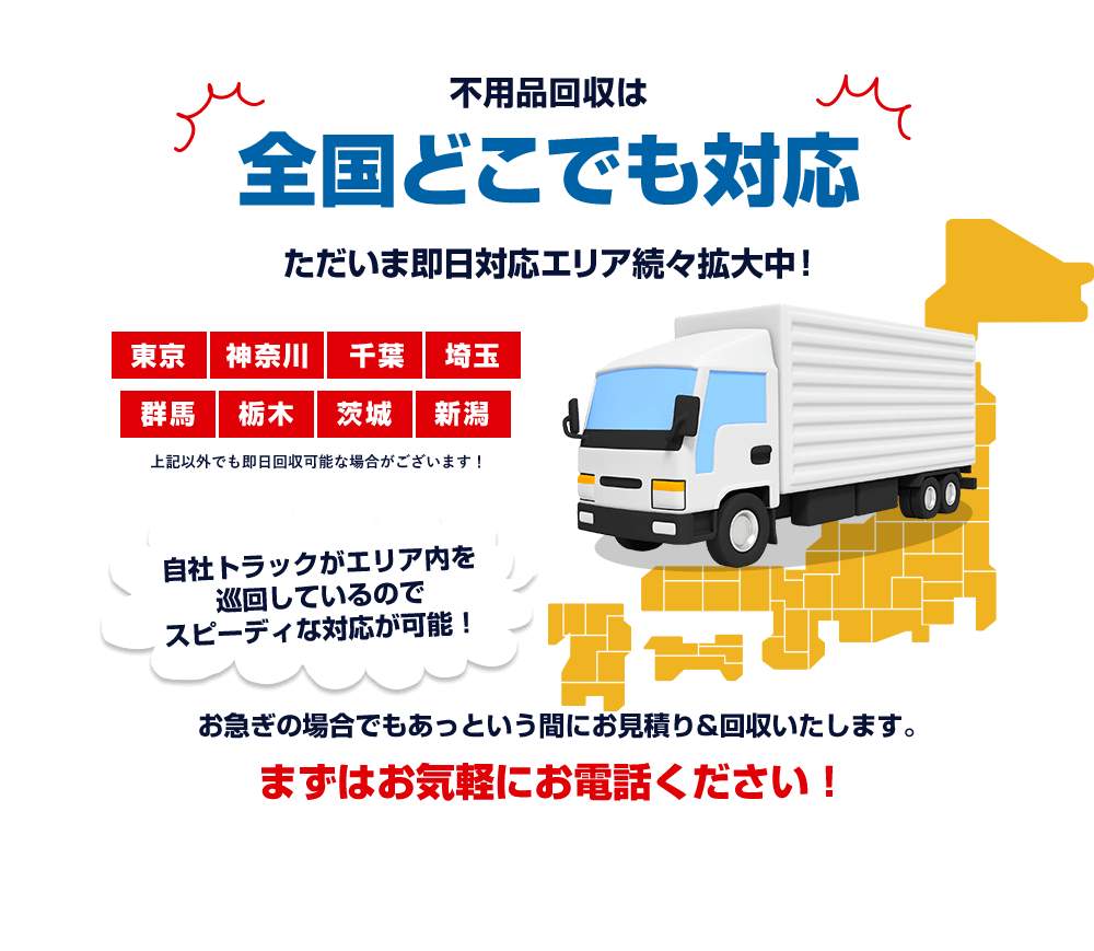 不用品回収は全国どこでも対応 ただいま即日対応エリア続々拡大中 東京 神奈川 千葉 埼玉 群馬 栃木 茨城 新潟 上記以外でも即日回収可能な場合がございます！自社トラックがエリア内を巡回しているのでスピーディな対応が可能！お急ぎの場合でもあっという間にお見積り＆回収いたします。まずはお気軽にお電話ください！