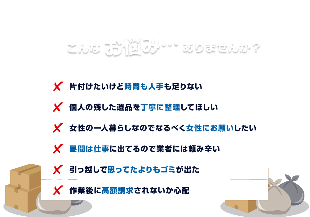 こんなお悩み…ありませんか？片付けたいけど時間も人手も足りない 個人の残した遺品を丁寧に整理してほしい 女性の一人暮らしなのでなるべく女性にお願いしたい 昼間は仕事に出てるので業者には頼み辛い 引っ越しで思ってたよりもゴミが出た 作業後に高額請求されないか心配